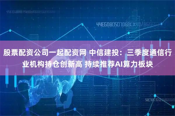 股票配资公司一起配资网 中信建投：三季度通信行业机构持仓创新高 持续推荐AI算力板块