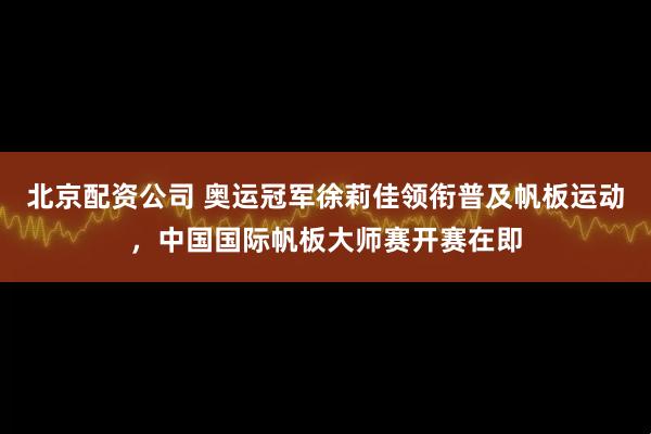北京配资公司 奥运冠军徐莉佳领衔普及帆板运动，中国国际帆板大师赛开赛在即