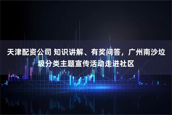 天津配资公司 知识讲解、有奖问答，广州南沙垃圾分类主题宣传活动走进社区